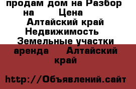 продам дом на Разбор 8.05 на8.05 › Цена ­ 50 000 - Алтайский край Недвижимость » Земельные участки аренда   . Алтайский край